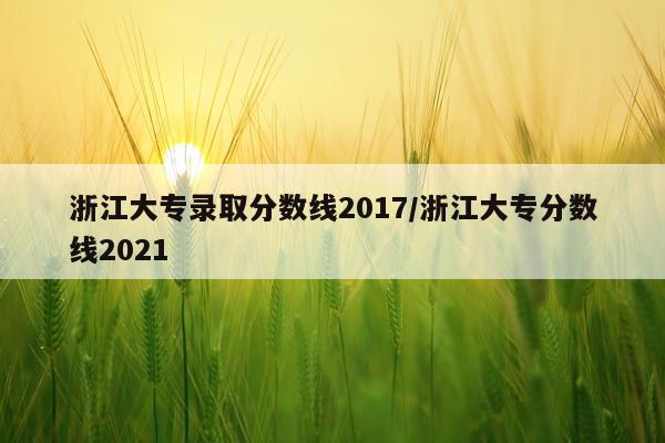 浙江大专录取分数线2017/浙江大专分数线2021