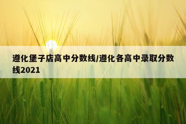 遵化堡子店高中分数线/遵化各高中录取分数线2021