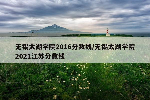 无锡太湖学院2016分数线/无锡太湖学院2021江苏分数线