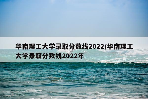 华南理工大学录取分数线2022/华南理工大学录取分数线2022年