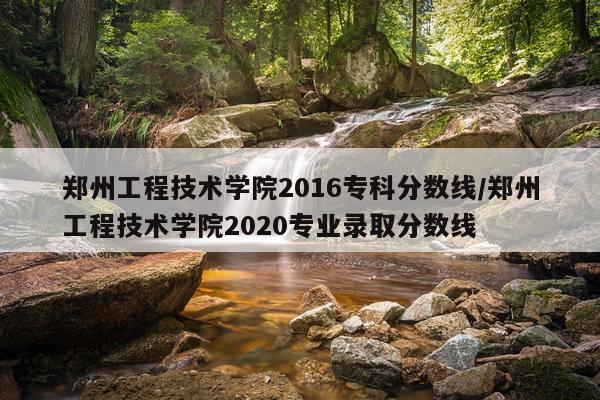 郑州工程技术学院2016专科分数线/郑州工程技术学院2020专业录取分数线