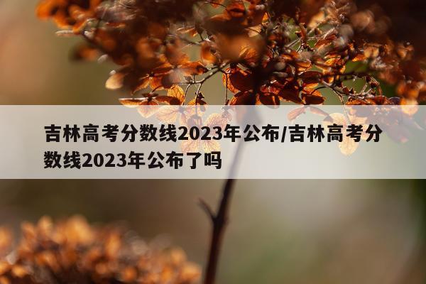 吉林高考分数线2023年公布/吉林高考分数线2023年公布了吗