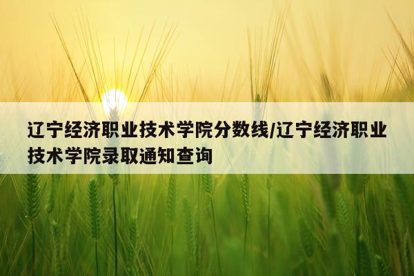 辽宁经济职业技术学院分数线/辽宁经济职业技术学院录取通知查询