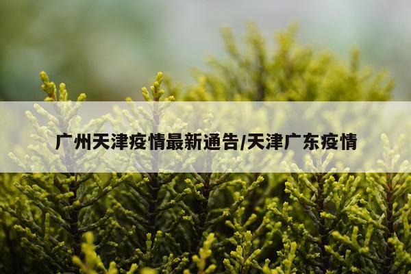 广州天津疫情最新通告/天津广东疫情