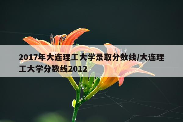 2017年大连理工大学录取分数线/大连理工大学分数线2012