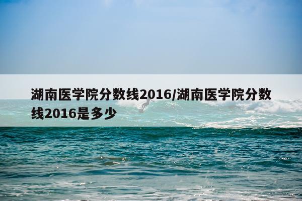 湖南医学院分数线2016/湖南医学院分数线2016是多少
