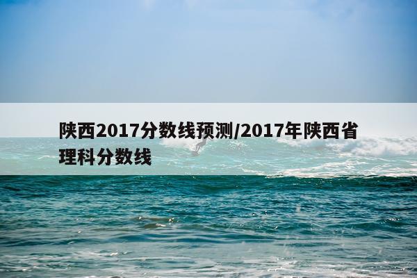 陕西2017分数线预测/2017年陕西省理科分数线