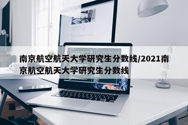 南京航空航天大学研究生分数线/2021南京航空航天大学研究生分数线