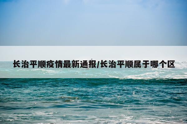 长治平顺疫情最新通报/长治平顺属于哪个区