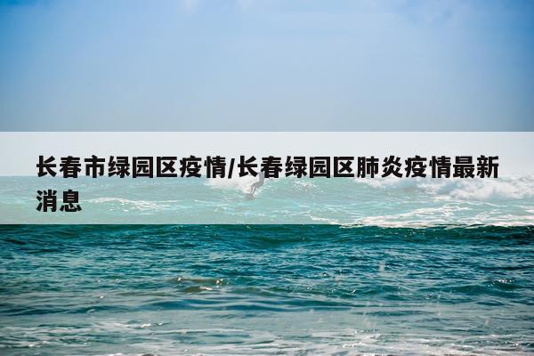 长春市绿园区疫情/长春绿园区肺炎疫情最新消息