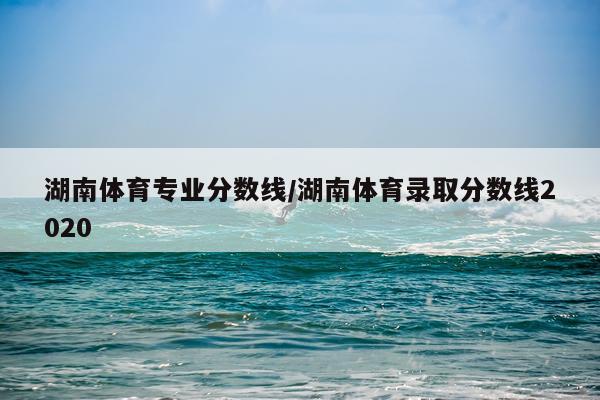 湖南体育专业分数线/湖南体育录取分数线2020