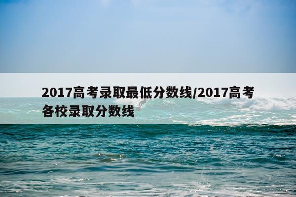 2017高考录取最低分数线/2017高考各校录取分数线