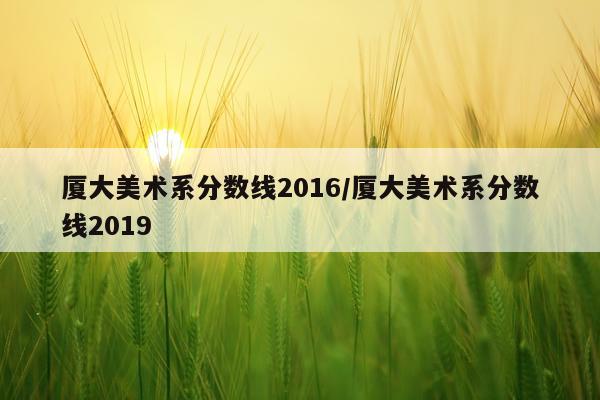 厦大美术系分数线2016/厦大美术系分数线2019