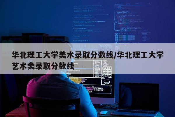 华北理工大学美术录取分数线/华北理工大学艺术类录取分数线