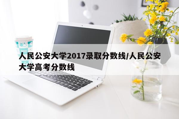 人民公安大学2017录取分数线/人民公安大学高考分数线