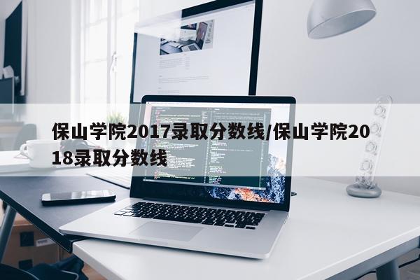 保山学院2017录取分数线/保山学院2018录取分数线