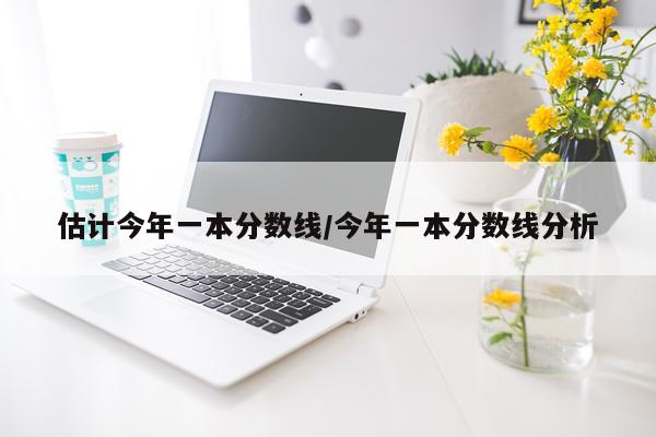 估计今年一本分数线/今年一本分数线分析