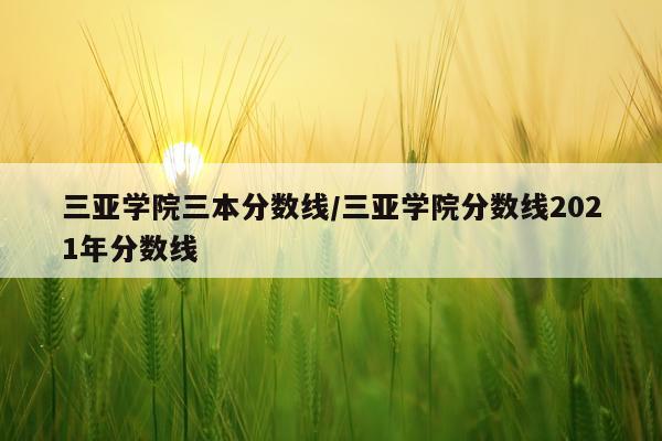 三亚学院三本分数线/三亚学院分数线2021年分数线