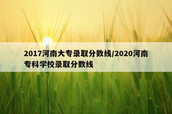 2017河南大专录取分数线/2020河南专科学校录取分数线
