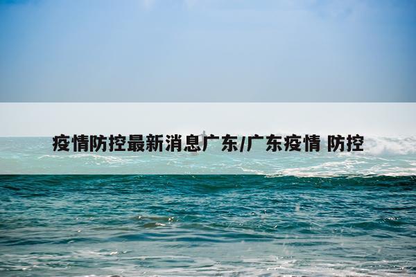疫情防控最新消息广东/广东疫情 防控