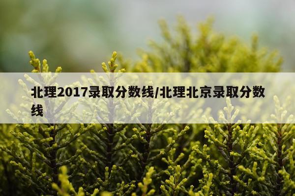 北理2017录取分数线/北理北京录取分数线