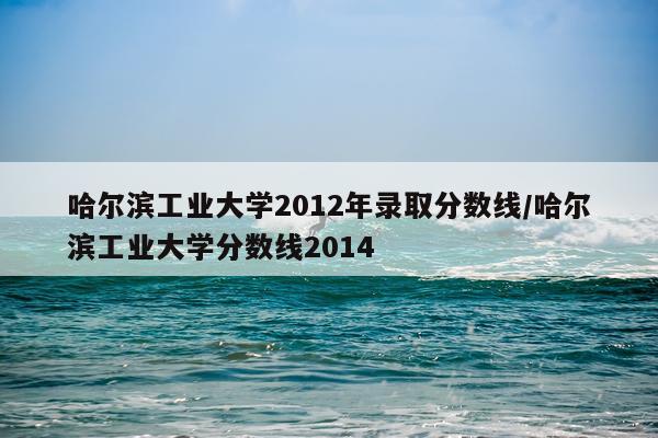 哈尔滨工业大学2012年录取分数线/哈尔滨工业大学分数线2014