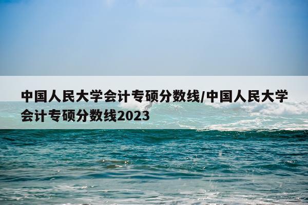 中国人民大学会计专硕分数线/中国人民大学会计专硕分数线2023
