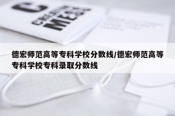 德宏师范高等专科学校分数线/德宏师范高等专科学校专科录取分数线