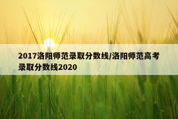 2017洛阳师范录取分数线/洛阳师范高考录取分数线2020
