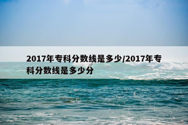 2017年专科分数线是多少/2017年专科分数线是多少分