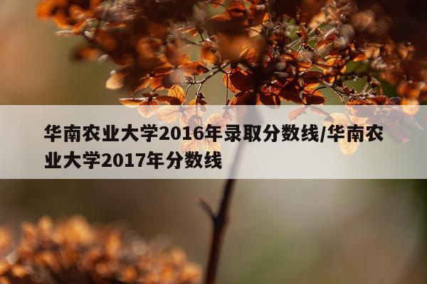 华南农业大学2016年录取分数线/华南农业大学2017年分数线