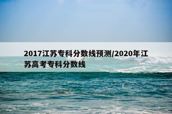 2017江苏专科分数线预测/2020年江苏高考专科分数线
