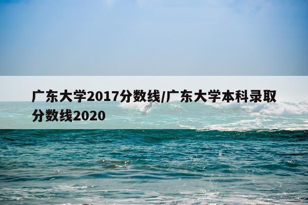 广东大学2017分数线/广东大学本科录取分数线2020