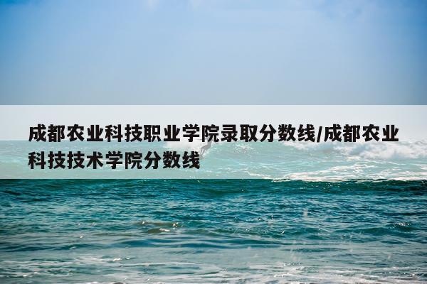 成都农业科技职业学院录取分数线/成都农业科技技术学院分数线