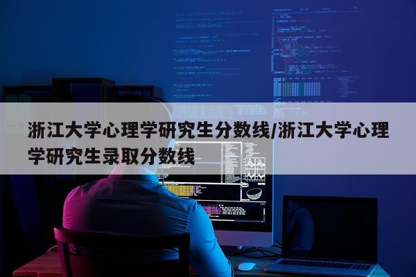 浙江大学心理学研究生分数线/浙江大学心理学研究生录取分数线