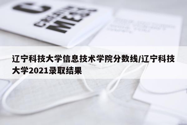 辽宁科技大学信息技术学院分数线/辽宁科技大学2021录取结果