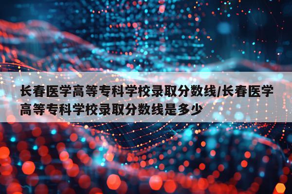 长春医学高等专科学校录取分数线/长春医学高等专科学校录取分数线是多少