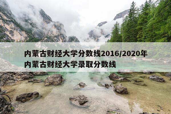 内蒙古财经大学分数线2016/2020年内蒙古财经大学录取分数线