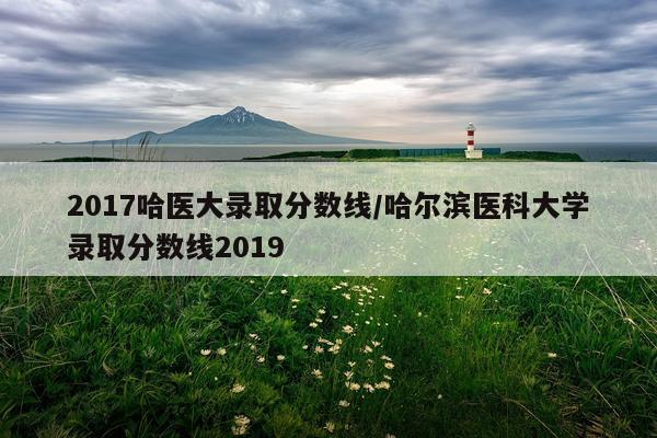 2017哈医大录取分数线/哈尔滨医科大学录取分数线2019