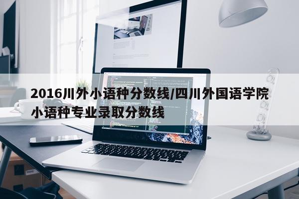 2016川外小语种分数线/四川外国语学院小语种专业录取分数线