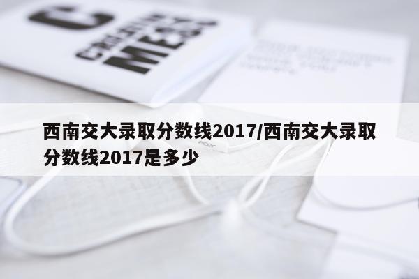 西南交大录取分数线2017/西南交大录取分数线2017是多少