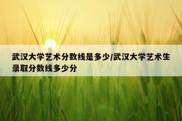 武汉大学艺术分数线是多少/武汉大学艺术生录取分数线多少分