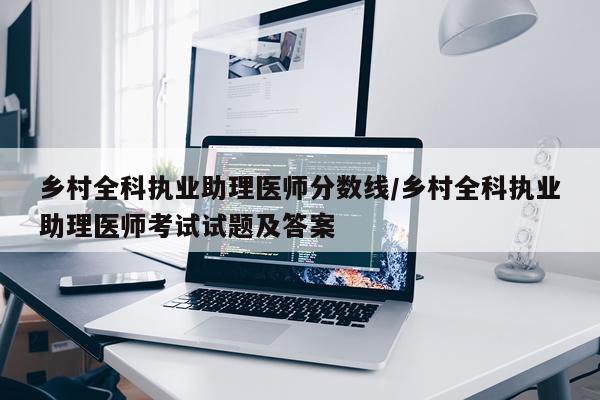 乡村全科执业助理医师分数线/乡村全科执业助理医师考试试题及答案