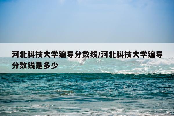 河北科技大学编导分数线/河北科技大学编导分数线是多少