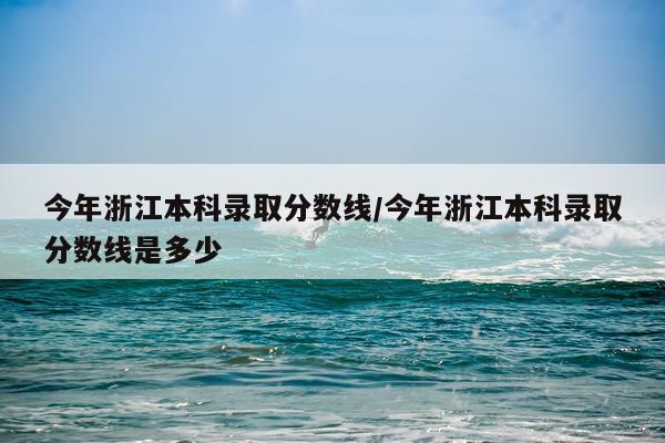 今年浙江本科录取分数线/今年浙江本科录取分数线是多少