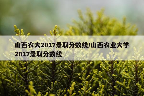 山西农大2017录取分数线/山西农业大学2017录取分数线