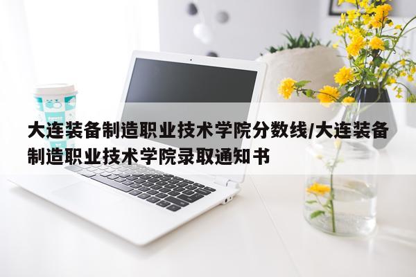 大连装备制造职业技术学院分数线/大连装备制造职业技术学院录取通知书