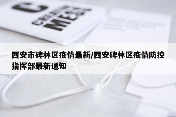 西安市碑林区疫情最新/西安碑林区疫情防控指挥部最新通知