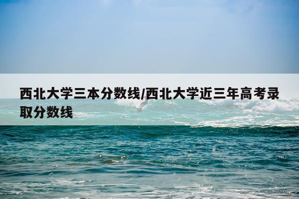西北大学三本分数线/西北大学近三年高考录取分数线