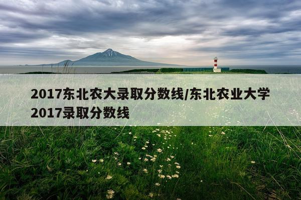 2017东北农大录取分数线/东北农业大学2017录取分数线